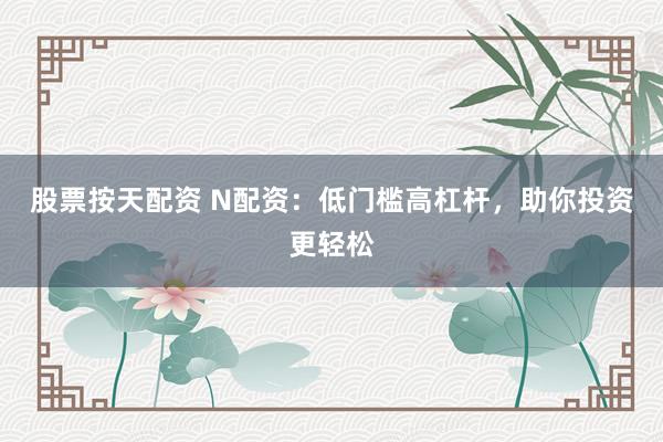 股票按天配资 N配资：低门槛高杠杆，助你投资更轻松
