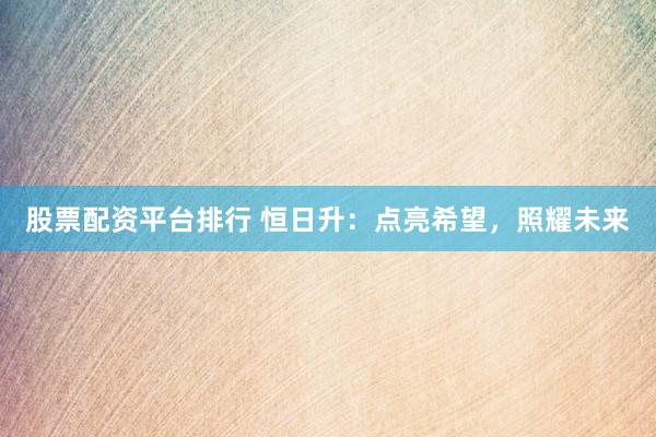 股票配资平台排行 恒日升：点亮希望，照耀未来