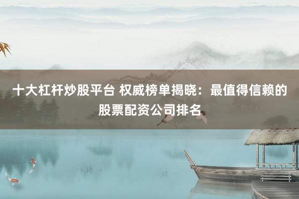 十大杠杆炒股平台 权威榜单揭晓：最值得信赖的股票配资公司排名