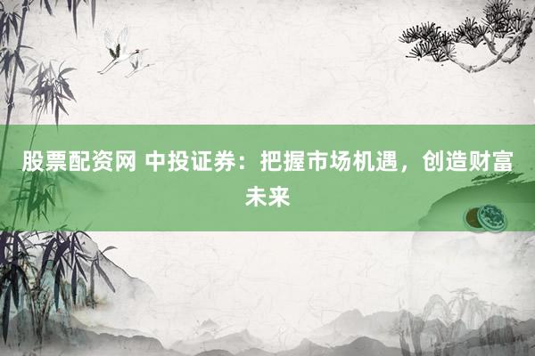 股票配资网 中投证券：把握市场机遇，创造财富未来