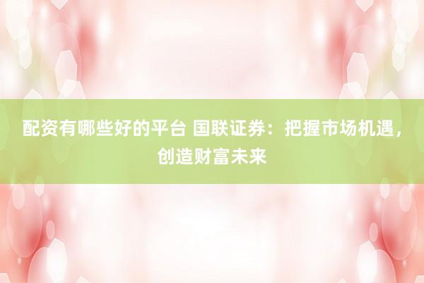 配资有哪些好的平台 国联证券：把握市场机遇，创造财富未来