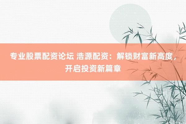 专业股票配资论坛 浩源配资：解锁财富新高度，开启投资新篇章