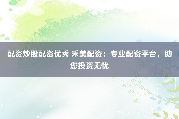 配资炒股配资优秀 禾美配资：专业配资平台，助您投资无忧