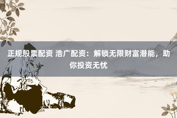 正规股票配资 浩广配资：解锁无限财富潜能，助你投资无忧