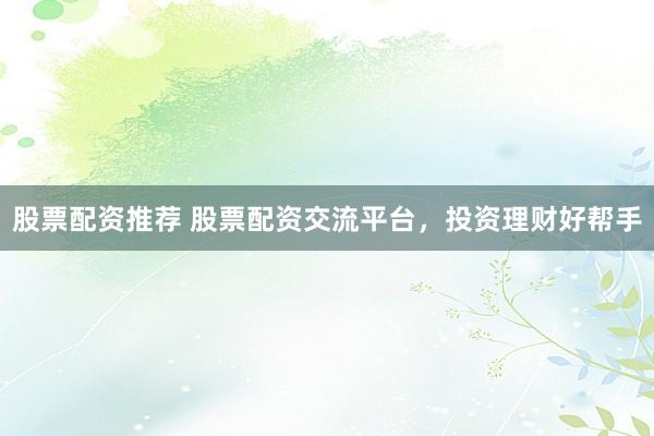 股票配资推荐 股票配资交流平台，投资理财好帮手