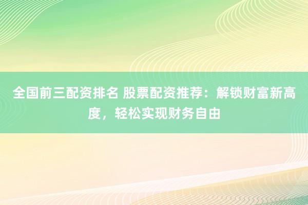 全国前三配资排名 股票配资推荐：解锁财富新高度，轻松实现财务自由