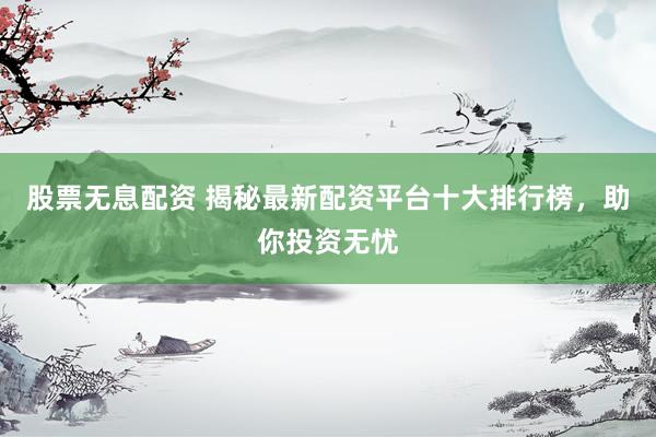 股票无息配资 揭秘最新配资平台十大排行榜，助你投资无忧