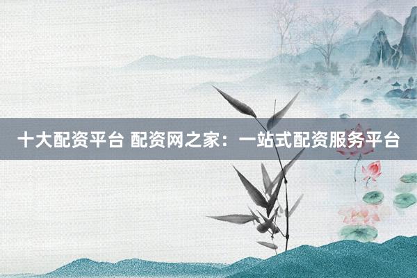 十大配资平台 配资网之家：一站式配资服务平台