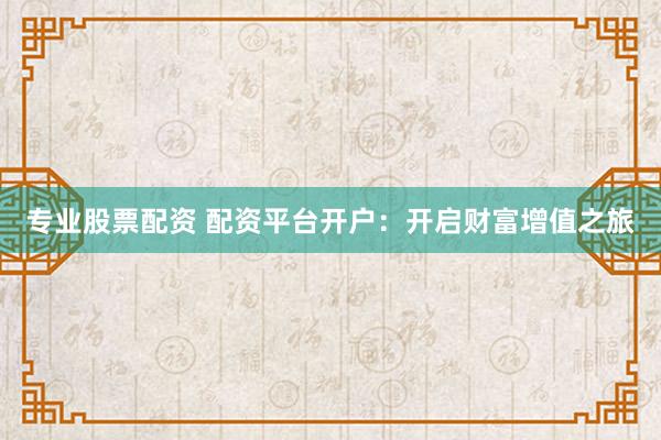 专业股票配资 配资平台开户：开启财富增值之旅