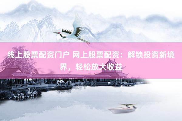 线上股票配资门户 网上股票配资：解锁投资新境界，轻松放大收益