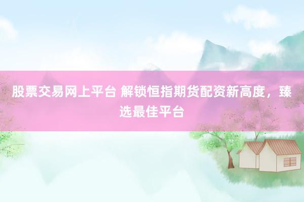 股票交易网上平台 解锁恒指期货配资新高度，臻选最佳平台