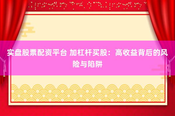实盘股票配资平台 加杠杆买股：高收益背后的风险与陷阱