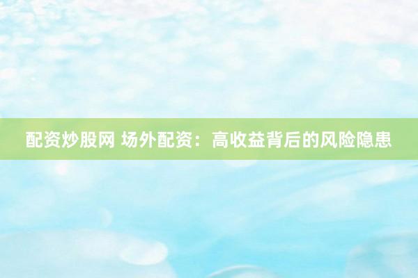 配资炒股网 场外配资：高收益背后的风险隐患