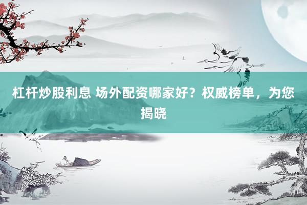 杠杆炒股利息 场外配资哪家好？权威榜单，为您揭晓