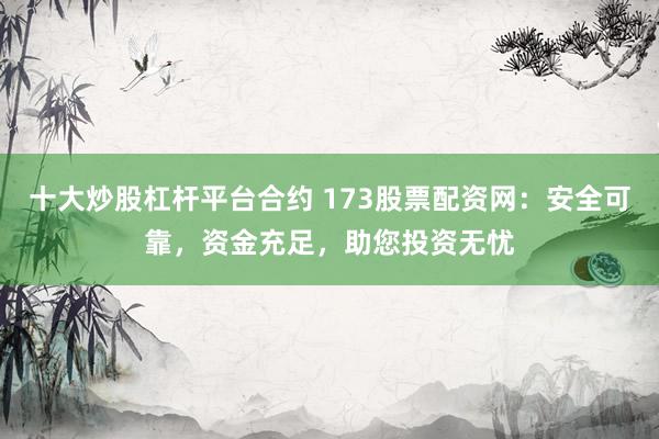 十大炒股杠杆平台合约 173股票配资网：安全可靠，资金充足，助您投资无忧