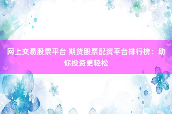 网上交易股票平台 期货股票配资平台排行榜：助你投资更轻松