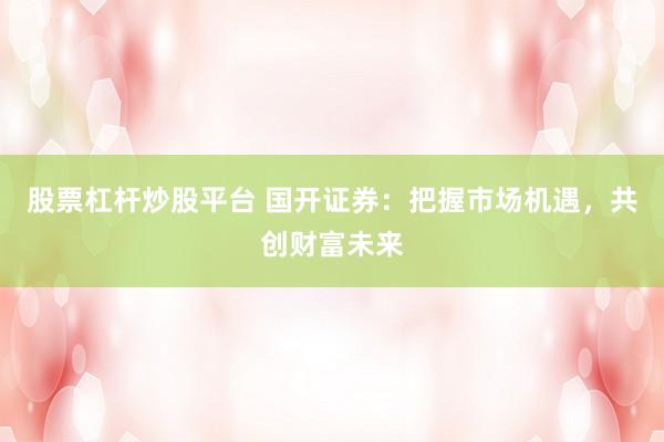 股票杠杆炒股平台 国开证券：把握市场机遇，共创财富未来