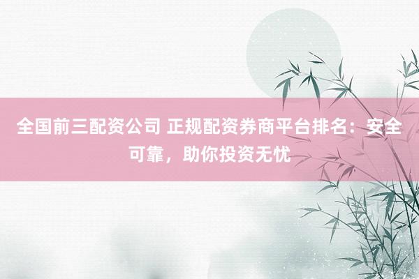 全国前三配资公司 正规配资券商平台排名：安全可靠，助你投资无忧