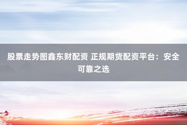股票走势图鑫东财配资 正规期货配资平台：安全可靠之选