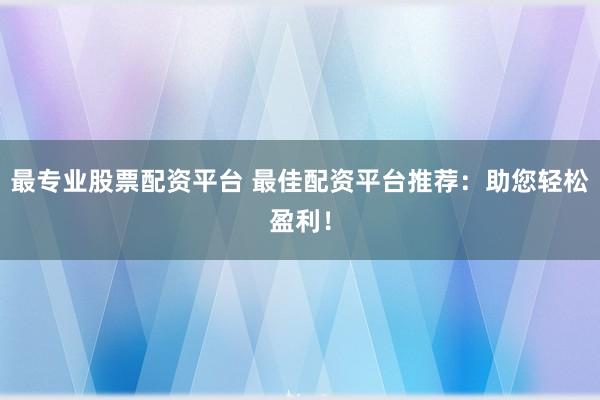 最专业股票配资平台 最佳配资平台推荐：助您轻松盈利！