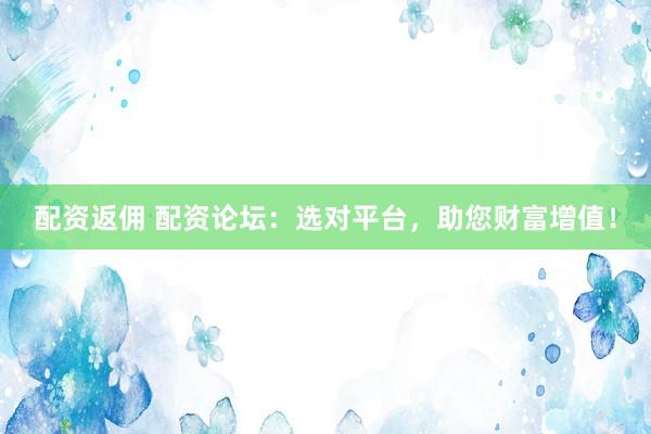 配资返佣 配资论坛：选对平台，助您财富增值！