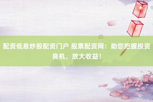 配资低息炒股配资门户 股票配资网：助您把握投资良机，放大收益！