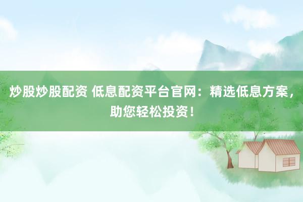 炒股炒股配资 低息配资平台官网：精选低息方案，助您轻松投资！