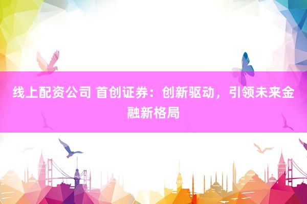 线上配资公司 首创证券：创新驱动，引领未来金融新格局