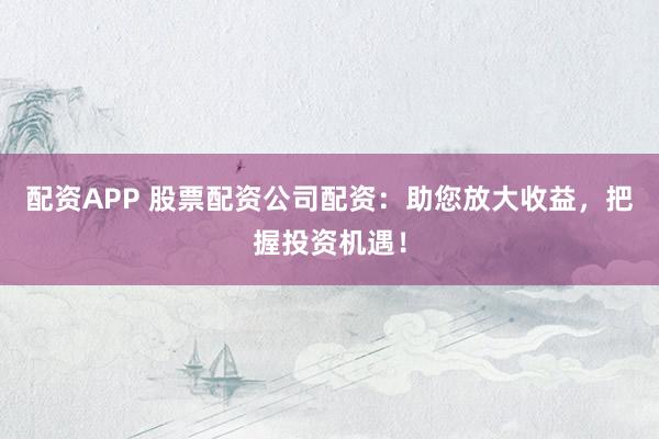 配资APP 股票配资公司配资：助您放大收益，把握投资机遇！