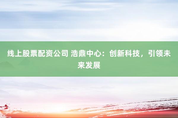 线上股票配资公司 浩鼎中心：创新科技，引领未来发展