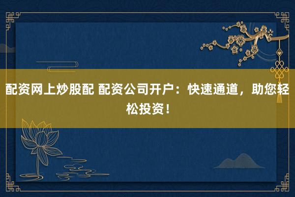 配资网上炒股配 配资公司开户：快速通道，助您轻松投资！