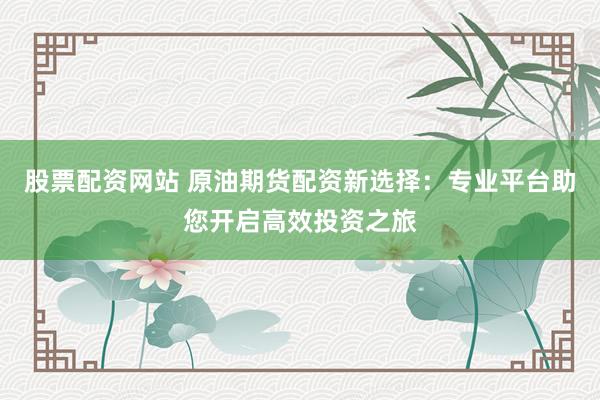 股票配资网站 原油期货配资新选择：专业平台助您开启高效投资之旅