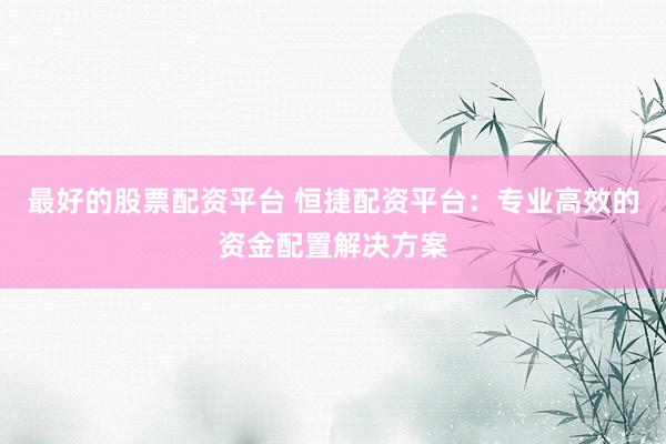 最好的股票配资平台 恒捷配资平台：专业高效的资金配置解决方案