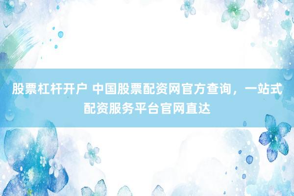 股票杠杆开户 中国股票配资网官方查询，一站式配资服务平台官网直达