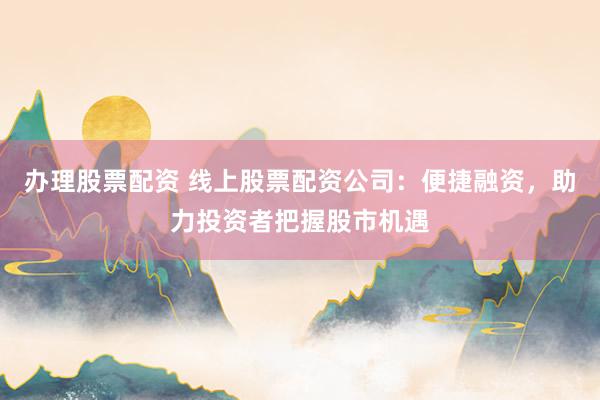 办理股票配资 线上股票配资公司：便捷融资，助力投资者把握股市机遇