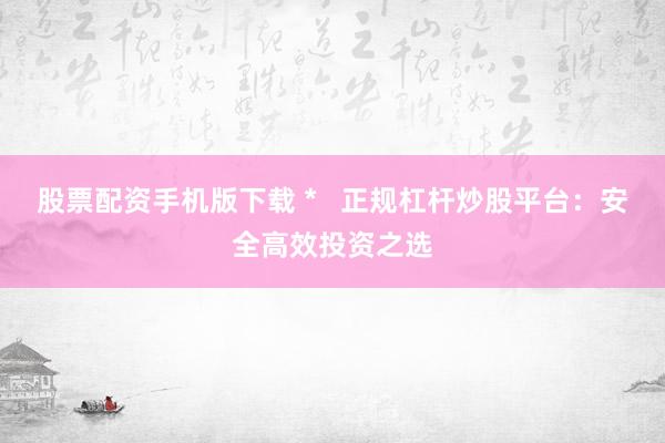 股票配资手机版下载 *   正规杠杆炒股平台：安全高效投资之选