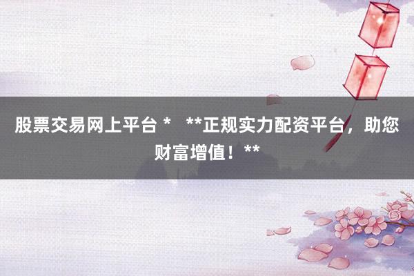 股票交易网上平台 *   **正规实力配资平台，助您财富增值！**