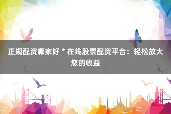 正规配资哪家好 * 在线股票配资平台：轻松放大您的收益
