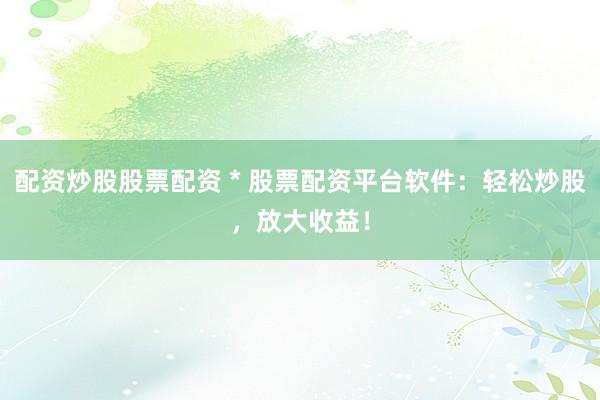 配资炒股股票配资 * 股票配资平台软件：轻松炒股，放大收益！