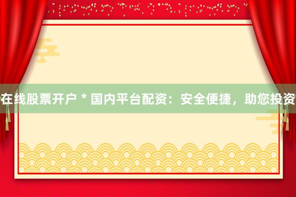 在线股票开户 * 国内平台配资：安全便捷，助您投资