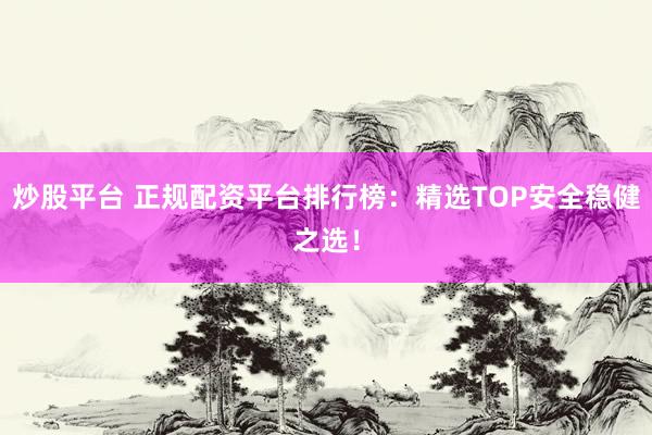 炒股平台 正规配资平台排行榜：精选TOP安全稳健之选！