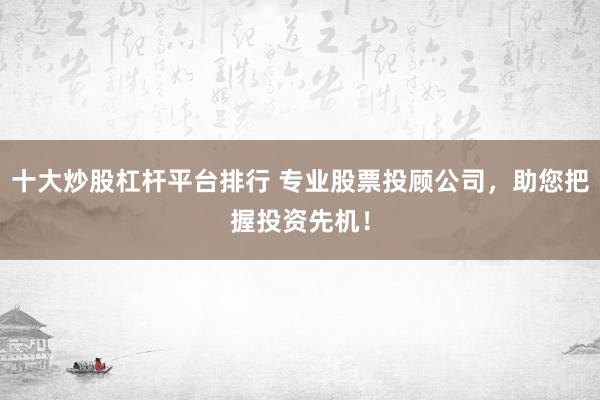 十大炒股杠杆平台排行 专业股票投顾公司，助您把握投资先机！
