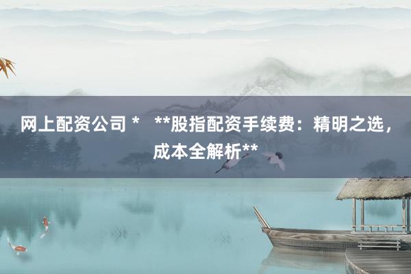 网上配资公司 *   **股指配资手续费：精明之选，成本全解析**