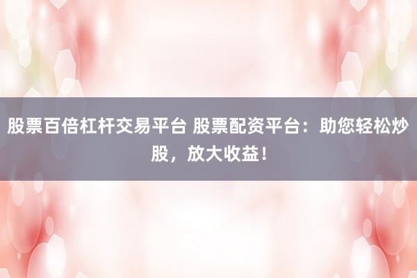 股票百倍杠杆交易平台 股票配资平台：助您轻松炒股，放大收益！