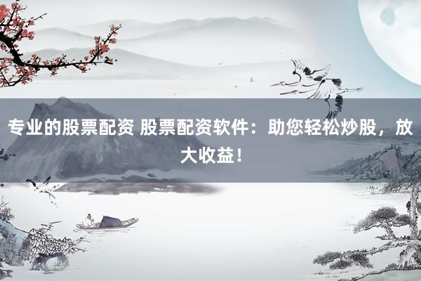 专业的股票配资 股票配资软件：助您轻松炒股，放大收益！