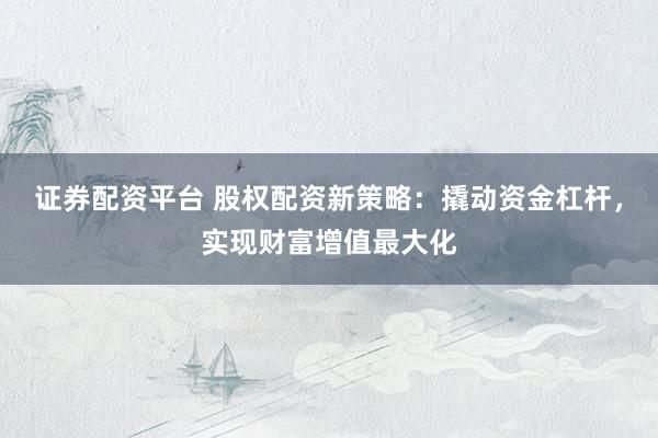 证券配资平台 股权配资新策略：撬动资金杠杆，实现财富增值最大化
