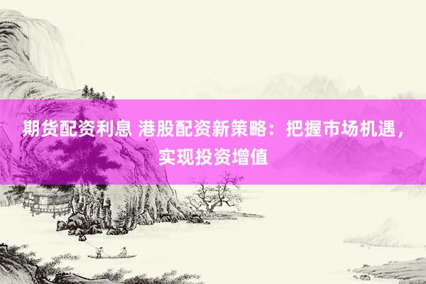 期货配资利息 港股配资新策略：把握市场机遇，实现投资增值