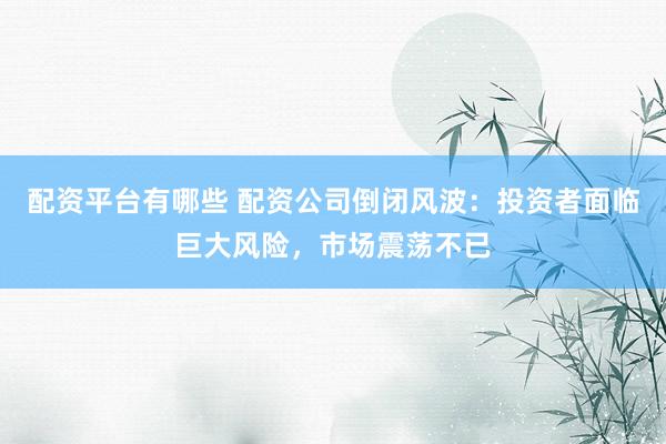 配资平台有哪些 配资公司倒闭风波：投资者面临巨大风险，市场震荡不已