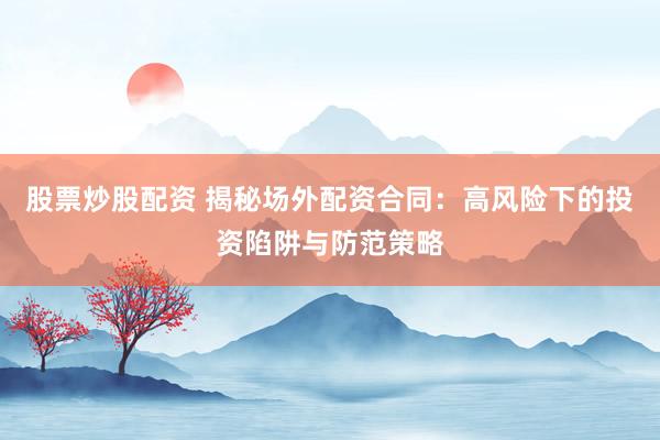 股票炒股配资 揭秘场外配资合同：高风险下的投资陷阱与防范策略