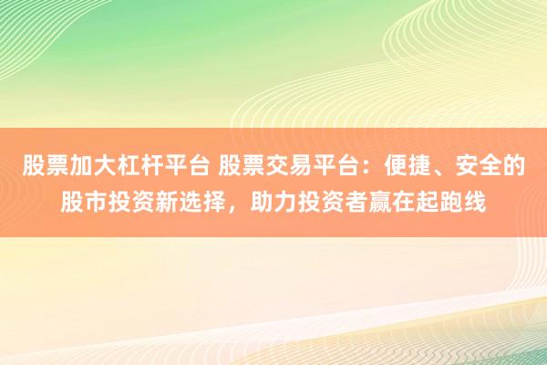 股票加大杠杆平台 股票交易平台：便捷、安全的股市投资新选择，助力投资者赢在起跑线